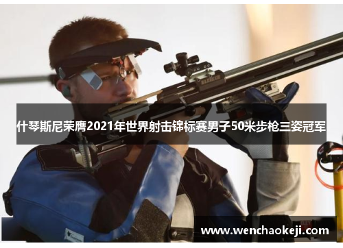 什琴斯尼荣膺2021年世界射击锦标赛男子50米步枪三姿冠军