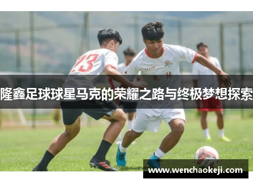 隆鑫足球球星马克的荣耀之路与终极梦想探索