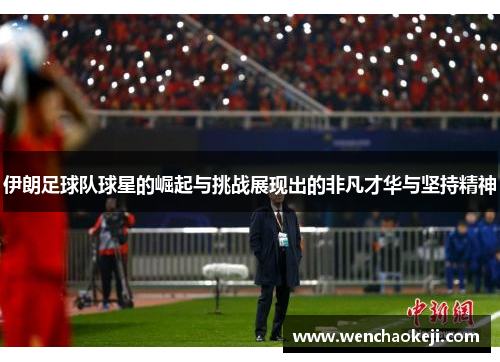 伊朗足球队球星的崛起与挑战展现出的非凡才华与坚持精神