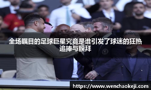 全场瞩目的足球巨星究竟是谁引发了球迷的狂热追捧与膜拜
